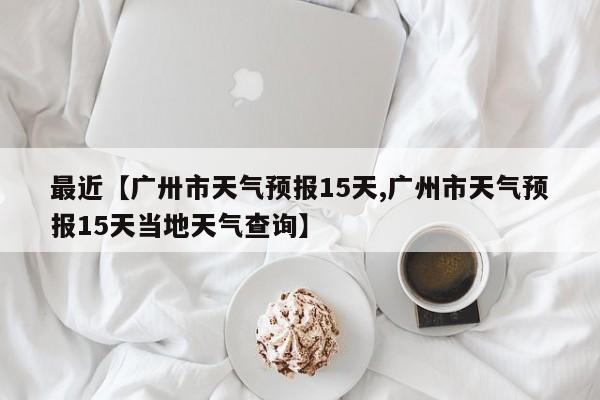 最近【广卅市天气预报15天,广州市天气预报15天当地天气查询】
