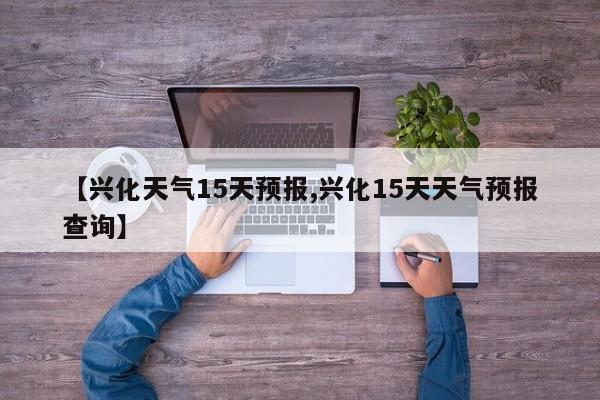 【兴化天气15天预报,兴化15天天气预报查询】