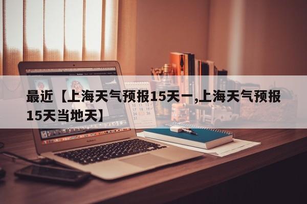 最近【上海天气预报15天一,上海天气预报15天当地天】