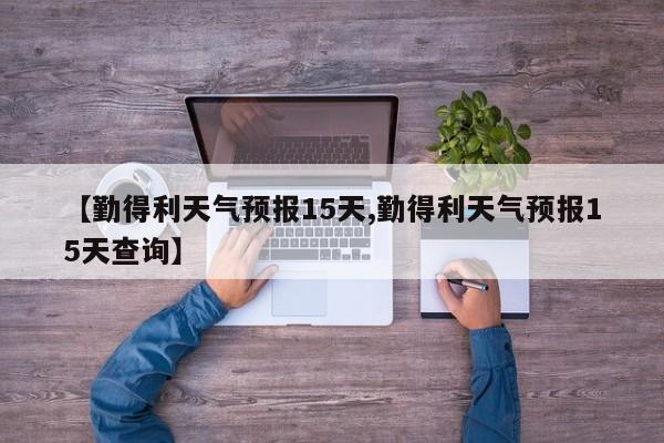 【勤得利天气预报15天,勤得利天气预报15天查询】