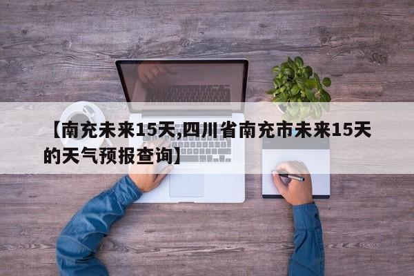 【南充未来15天,四川省南充市未来15天的天气预报查询】