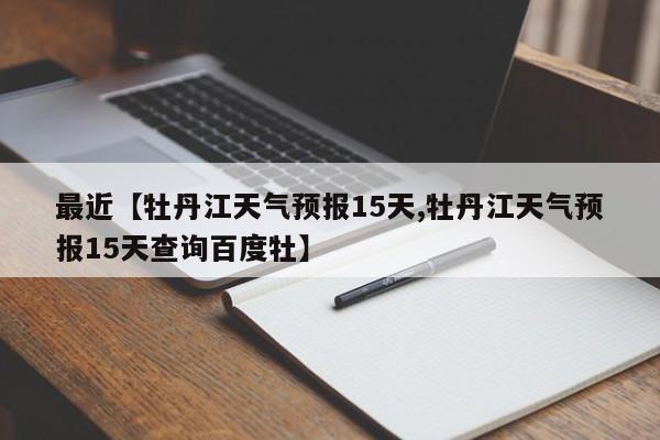 最近【牡丹江天气预报15天,牡丹江天气预报15天查询百度牡】