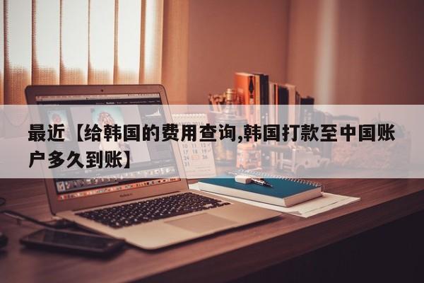 最近【给韩国的费用查询,韩国打款至中国账户多久到账】