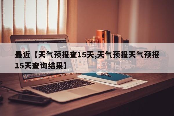 最近【天气预报查15天,天气预报天气预报15天查询结果】