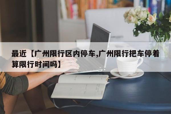 最近【广州限行区内停车,广州限行把车停着算限行时间吗】