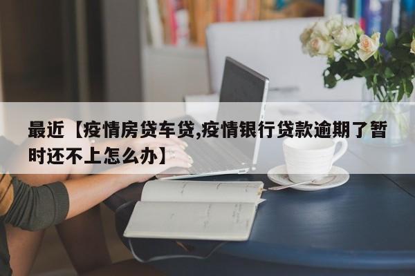最近【疫情房贷车贷,疫情银行贷款逾期了暂时还不上怎么办】