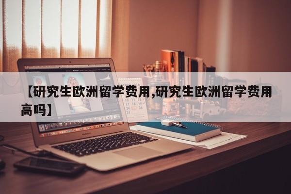 【研究生欧洲留学费用,研究生欧洲留学费用高吗】