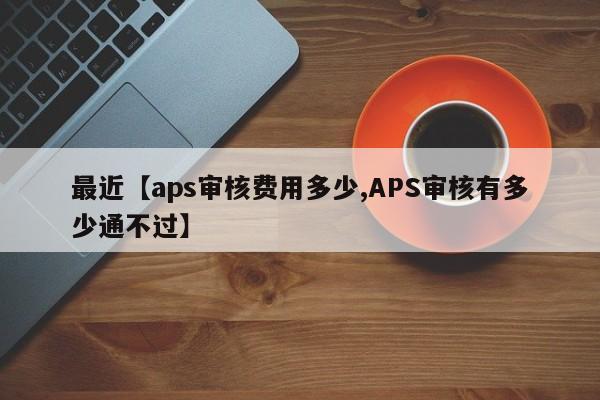 最近【aps审核费用多少,APS审核有多少通不过】