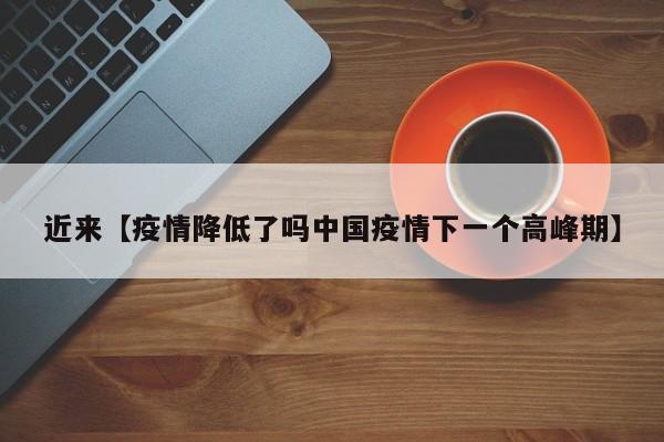 近来【疫情降低了吗中国疫情下一个高峰期】
