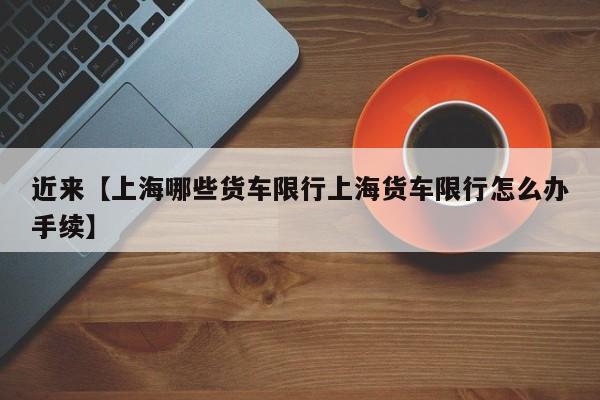 近来【上海哪些货车限行上海货车限行怎么办手续】