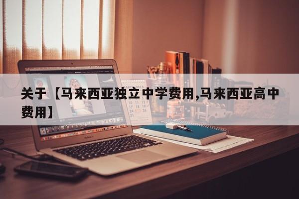 关于【马来西亚独立中学费用,马来西亚高中费用】