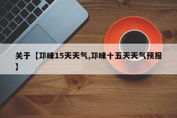 关于【邛崃15天天气,邛崃十五天天气预报】