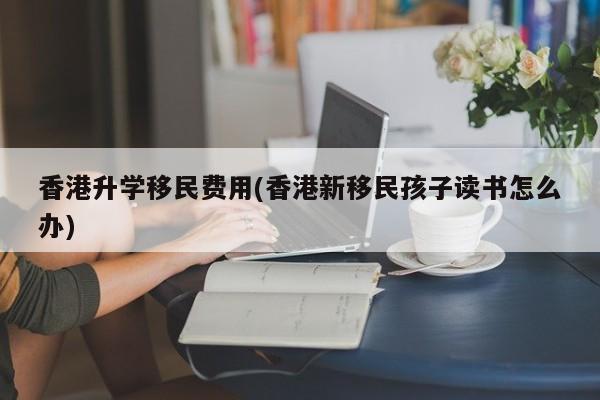 香港升学移民费用(香港新移民孩子读书怎么办)