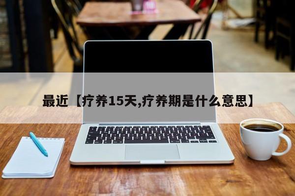 最近【疗养15天,疗养期是什么意思】