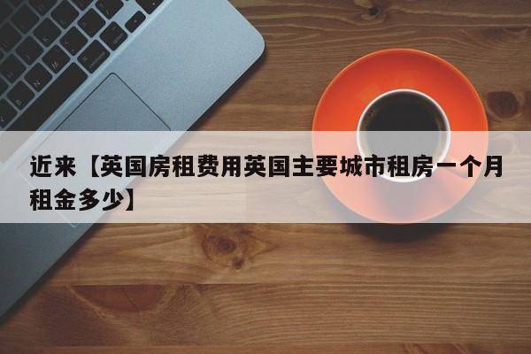 近来【英国房租费用英国主要城市租房一个月租金多少】