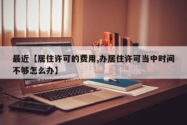 最近【居住许可的费用,办居住许可当中时间不够怎么办】