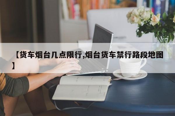 【货车烟台几点限行,烟台货车禁行路段地图】