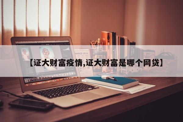 【证大财富疫情,证大财富是哪个网贷】