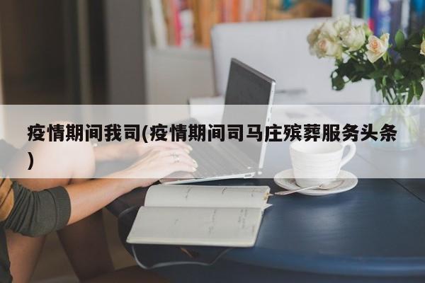 疫情期间我司(疫情期间司马庄殡葬服务头条)