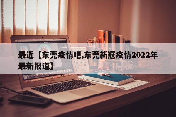 最近【东莞疫情吧,东莞新冠疫情2022年最新报道】