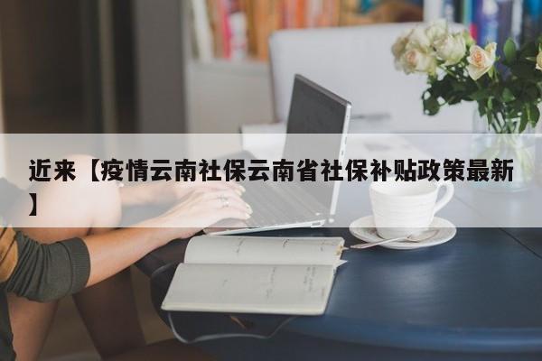 近来【疫情云南社保云南省社保补贴政策最新】