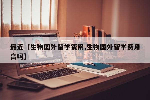 最近【生物国外留学费用,生物国外留学费用高吗】
