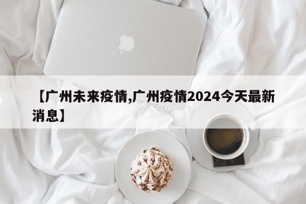 【广州未来疫情,广州疫情2024今天最新消息】