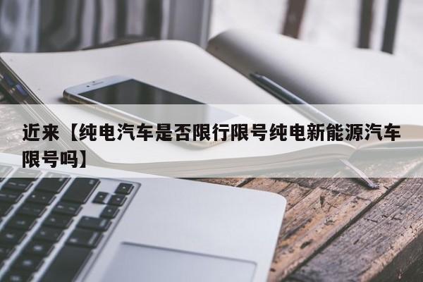近来【纯电汽车是否限行限号纯电新能源汽车限号吗】