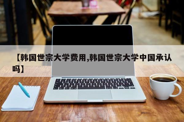 【韩国世宗大学费用,韩国世宗大学中国承认吗】
