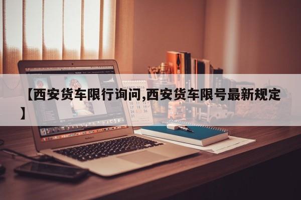 【西安货车限行询问,西安货车限号最新规定】