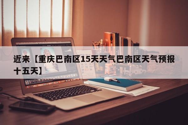 近来【重庆巴南区15天天气巴南区天气预报十五天】