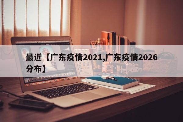 最近【广东疫情2021,广东疫情2026分布】
