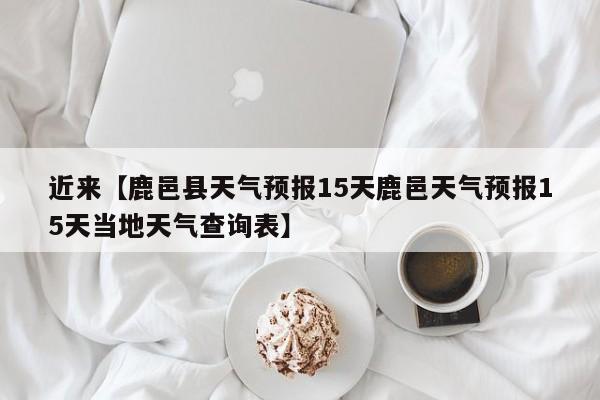 近来【鹿邑县天气预报15天鹿邑天气预报15天当地天气查询表】