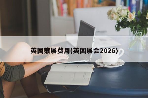 英国策展费用(英国展会2026)