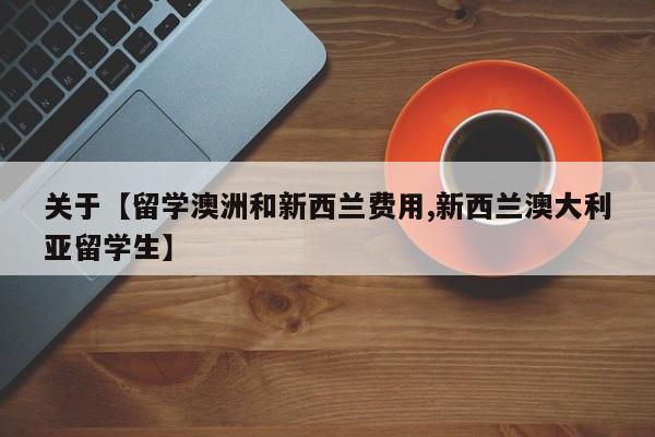 关于【留学澳洲和新西兰费用,新西兰澳大利亚留学生】
