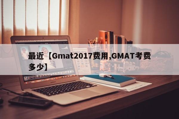 最近【Gmat2017费用,GMAT考费多少】