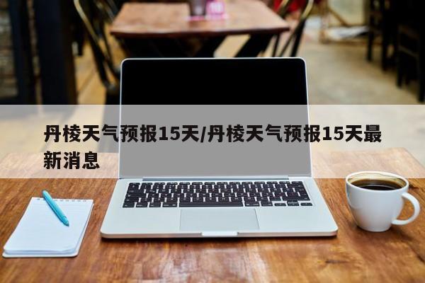丹棱天气预报15天/丹棱天气预报15天最新消息