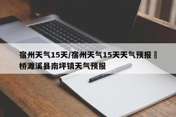 宿州天气15天/宿州天气15天天气预报埇桥濉溪县南坪镇天气预报