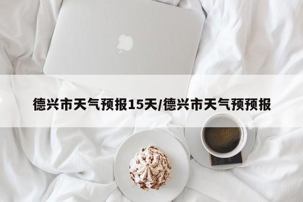 德兴市天气预报15天/德兴市天气预预报