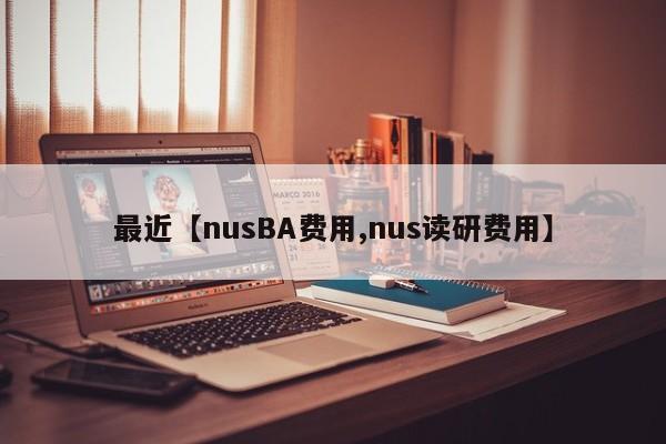 最近【nusBA费用,nus读研费用】