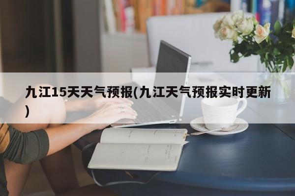 九江15天天气预报(九江天气预报实时更新)