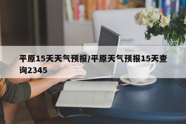 平原15天天气预报/平原天气预报15天查询2345