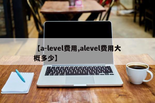 【a-level费用,alevel费用大概多少】