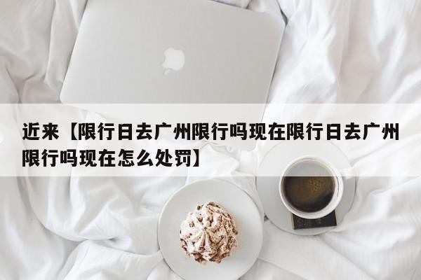 近来【限行日去广州限行吗现在限行日去广州限行吗现在怎么处罚】