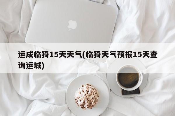 运成临猗15天天气(临猗天气预报15天查询运城)