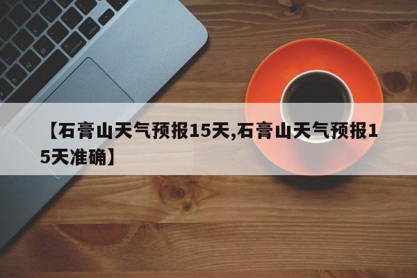 【石膏山天气预报15天,石膏山天气预报15天准确】