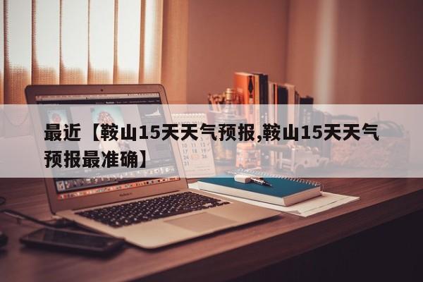 最近【鞍山15天天气预报,鞍山15天天气预报最准确】
