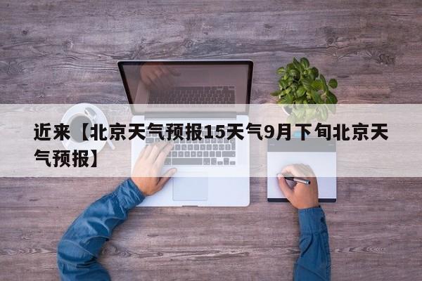 近来【北京天气预报15天气9月下旬北京天气预报】