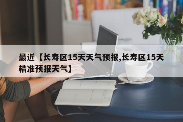 最近【长寿区15天天气预报,长寿区15天精准预报天气】