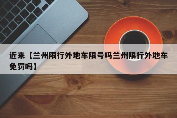 近来【兰州限行外地车限号吗兰州限行外地车免罚吗】